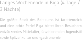 Langes Wochenende in Riga (4 Tage / 3 Nchte) Die grte Stadt des Baltikums ist facettenreich und eine echte Perle! Riga bietet ihren Besuchern entzckendes Mittelalter, faszinierenden Jugendstil  sowie Spitzenkultur und -gastronomie!