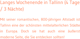 Langes Wochenende in Tallinn (4 Tage / 3 Nchte) Mit seiner romantischen, 800-jhrigen Altstadt ist Tallinn eine der schnsten mittelalterlichen Stdte in Europa. Doch sie hat auch eine uerst moderne Seite, die Sie entdecken sollten!